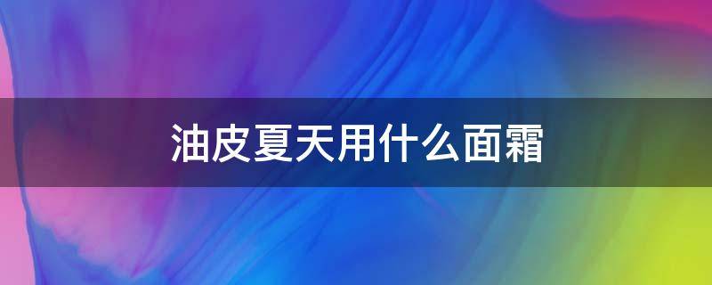 油皮夏天用什么面霜（油皮夏天用什么面霜比较好）