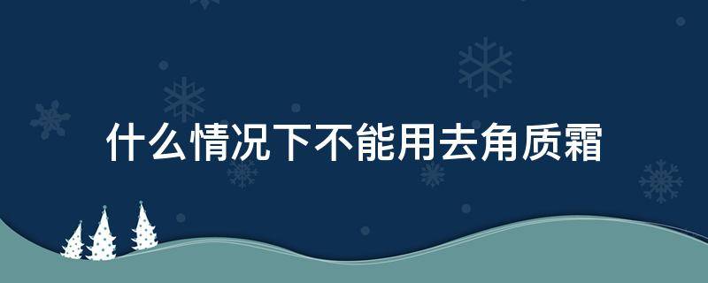 什么情况下不能用去角质霜（什么情况下用去角质的产品）