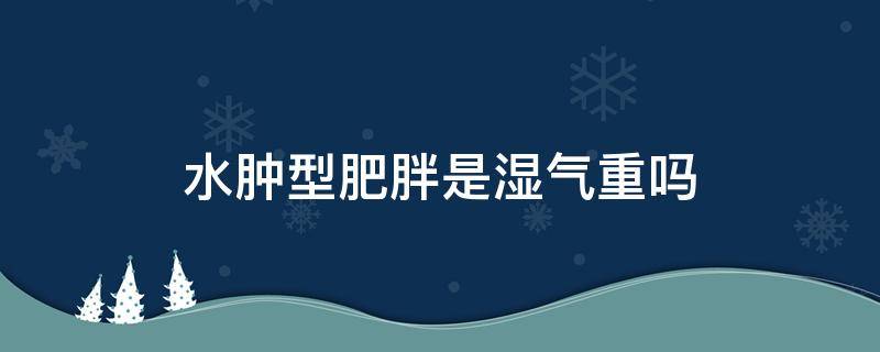 水肿型肥胖是湿气重吗（水肿型肥胖是湿气重吗怎么调理）