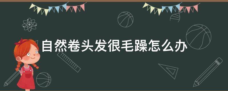 自然卷头发很毛躁怎么办（自然卷的头发又毛躁又乱怎么打理）