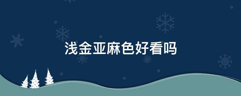 浅金亚麻色好看吗 浅金亚麻色怎么调配