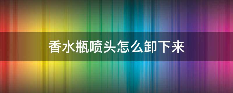 香水瓶喷头怎么卸下来 香水瓶喷头怎么卸下来视频