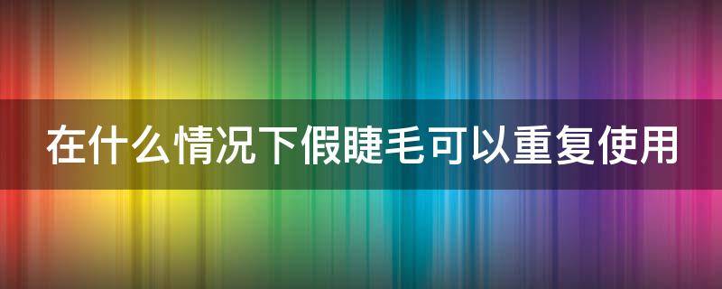 在什么情况下假睫毛可以重复使用（假睫毛是重复使用的吗）