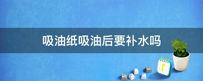 吸油纸吸油后要补水吗 吸油纸吸油后要补水吗知乎