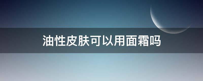 油性皮肤可以用面霜吗（油性皮肤可以用面霜吗夏天什么时候可以用）