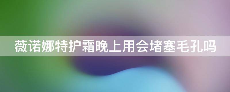 薇诺娜特护霜晚上用会堵塞毛孔吗（薇诺娜特护霜用了脸会变黄吗）