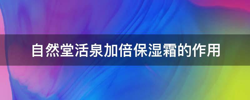 自然堂活泉加倍保湿霜的作用（自然堂活泉补水倍润保湿霜）