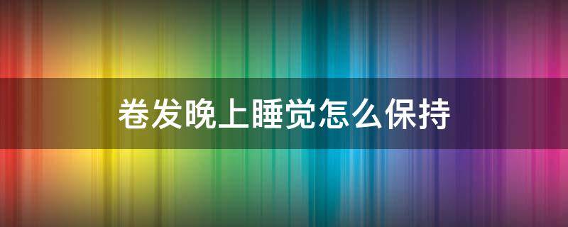 卷发晚上睡觉怎么保持（卷发怎样睡觉不变形）