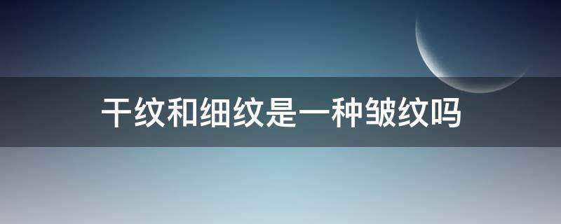 干纹和细纹是一种皱纹吗（干纹细纹区别）