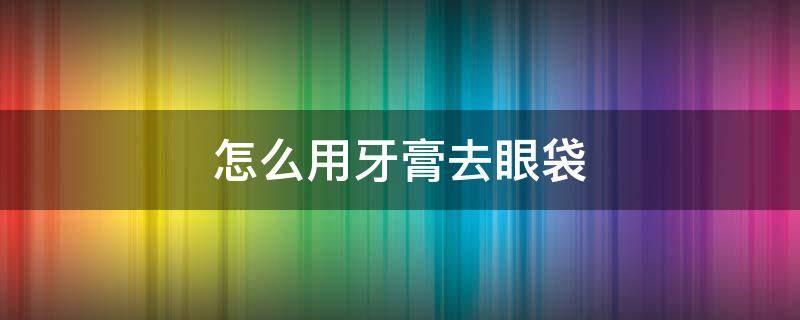 怎么用牙膏去眼袋 怎么用牙膏去眼袋效果好