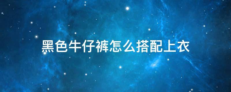 黑色牛仔裤怎么搭配上衣 黑色牛仔裤怎么搭配上衣夏季