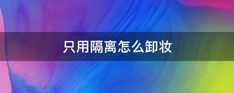 只用隔离怎么卸妆（平时只用隔离霜怎样卸妆）