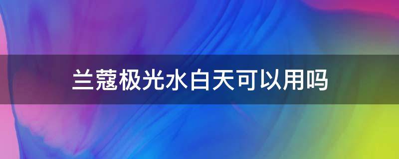 兰蔻极光水白天可以用吗（兰蔻极光水白天可以用吗）