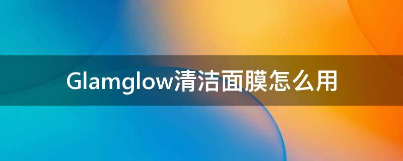 Glamglow清洁面膜怎么用 geoskincare清洁面膜用法