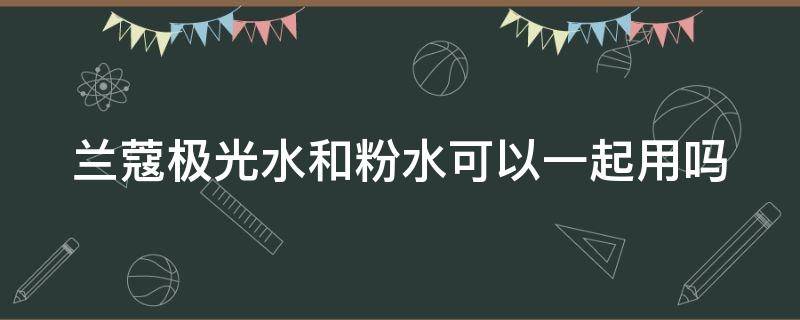 兰蔻极光水和粉水可以一起用吗（兰蔻极光水和粉水可以一起用吗）