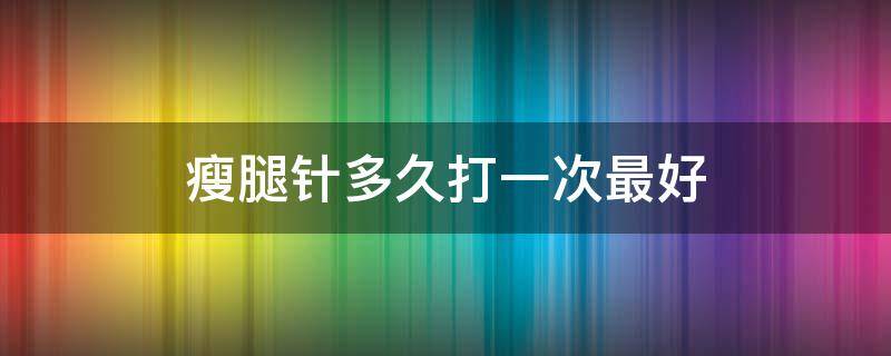 瘦腿针多久打一次最好（瘦腿针多久有明显效果）