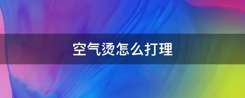 空气烫怎么打理 空气烫怎么打理头发好看