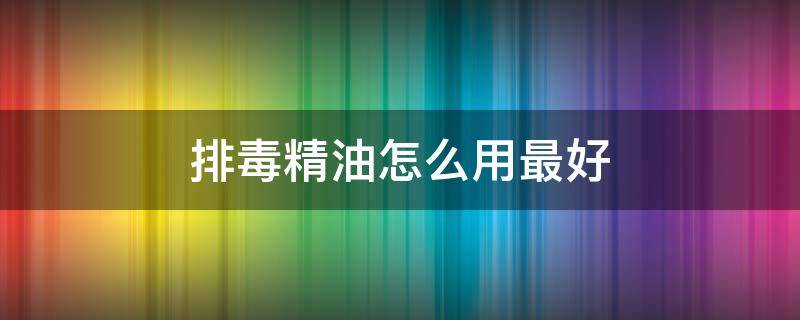 排毒精油怎么用最好 排毒精油怎么使用