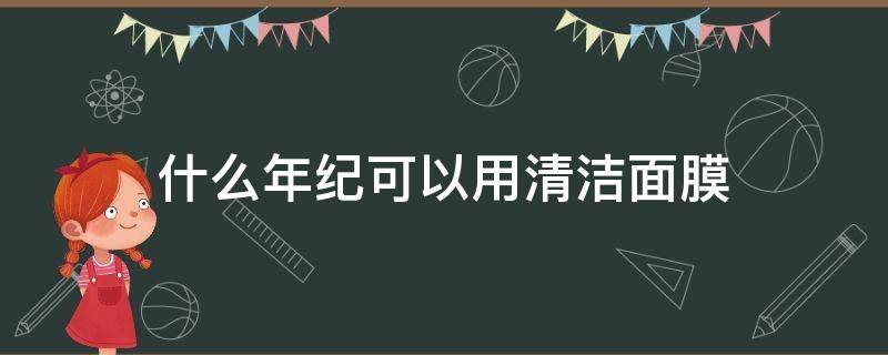 什么年纪可以用清洁面膜（什么年纪可以用清洁面膜呢）