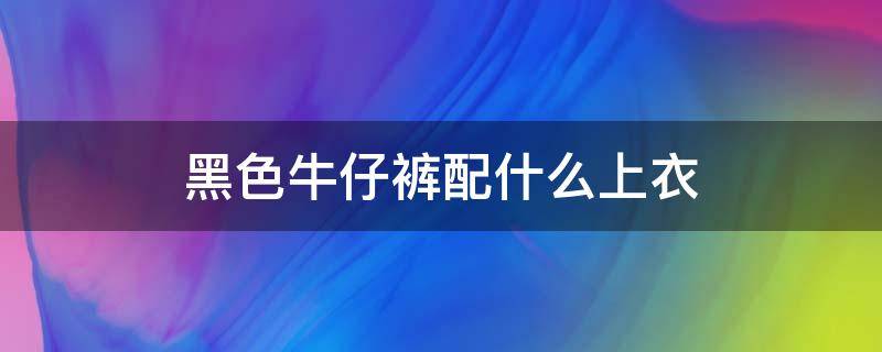 黑色牛仔裤配什么上衣 黑色牛仔裤配什么上衣好看