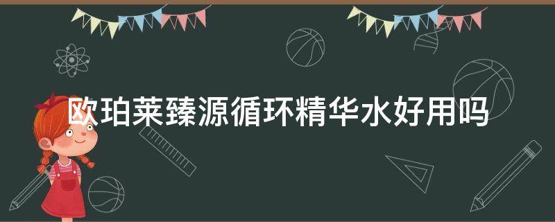 欧珀莱臻源循环精华水好用吗（欧珀莱臻源循环精华水好用吗知乎）