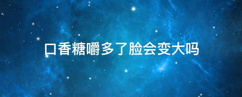 口香糖嚼多了脸会变大吗 口香糖嚼多了脸型能变回去吗