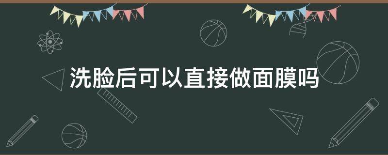 洗脸后可以直接做面膜吗（洗完脸可以直接用面膜吗）