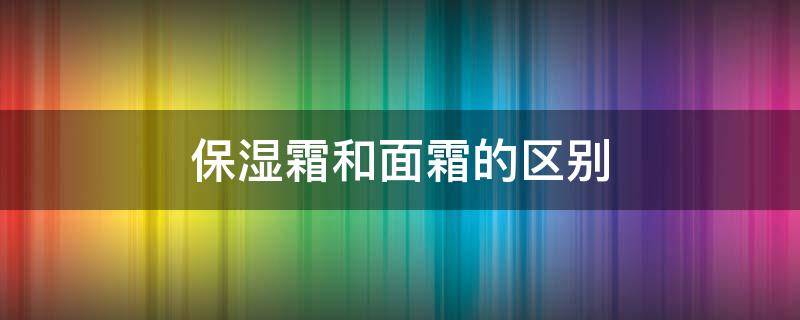 保湿霜和面霜的区别（保湿霜和面霜的区别是什么）