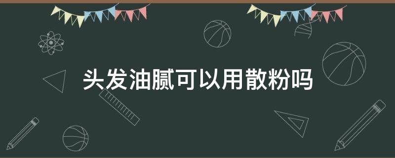 头发油腻可以用散粉吗（头发太油可以用散粉弄吗）