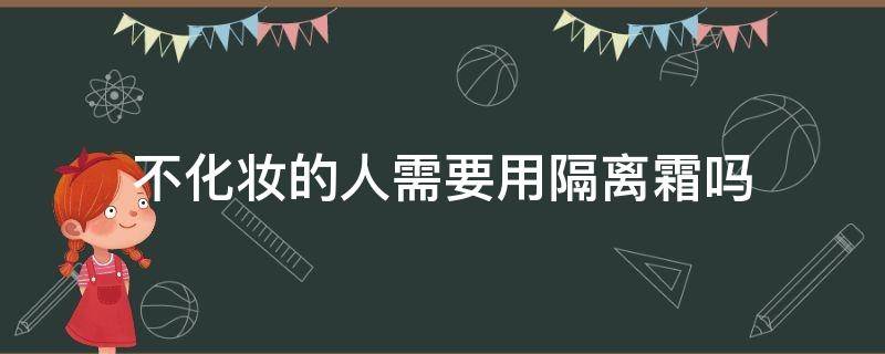 不化妆的人需要用隔离霜吗（不化妆的人需要涂隔离吗）