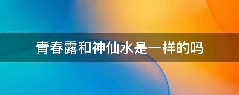 青春露和神仙水是一样的吗（青春露和神仙水是一样的吗怎么用）