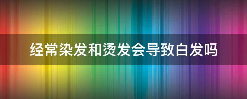 经常染发和烫发会导致白发吗 经常染发和烫发会导致白发吗男生