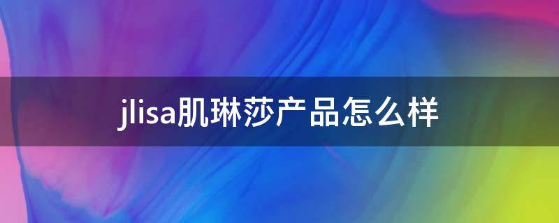 jlisa肌琳莎产品怎么样 肌琳莎是哪个公司的品牌