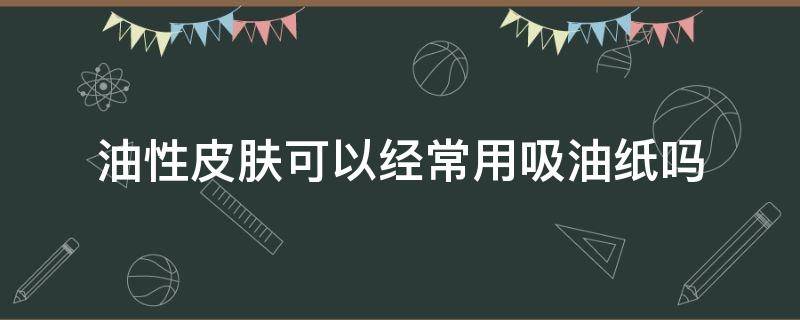 油性皮肤可以经常用吸油纸吗（油性皮肤用吸油纸好不好）