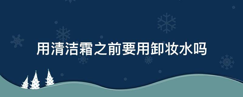 用清洁霜之前要用卸妆水吗（用清洁霜之前要用卸妆水吗女生）