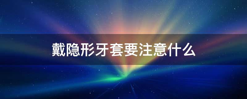 戴隐形牙套要注意什么（戴隐形牙套需要注意什么）