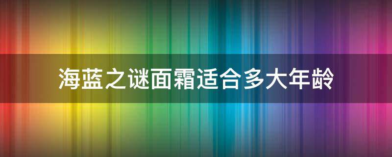 海蓝之谜面霜适合多大年龄（海蓝之谜面霜适合多大年龄的）