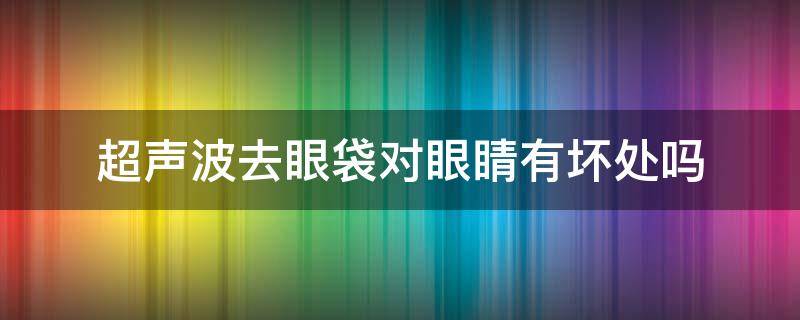 超声波去眼袋对眼睛有坏处吗（超声波去眼袋对眼睛有坏处吗视频）