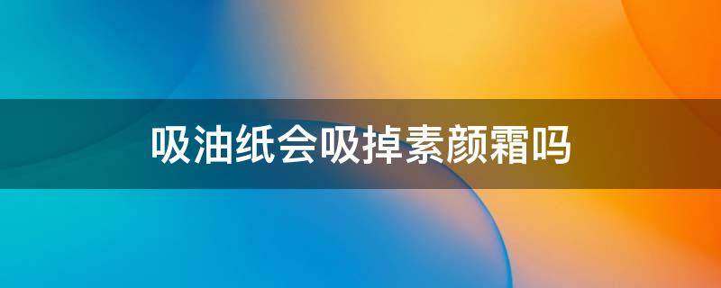 吸油纸会吸掉素颜霜吗 吸油纸会把素颜霜洗掉吗