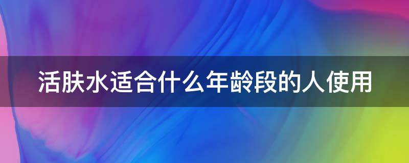 活肤水适合什么年龄段的人使用（活肤水有什么用）