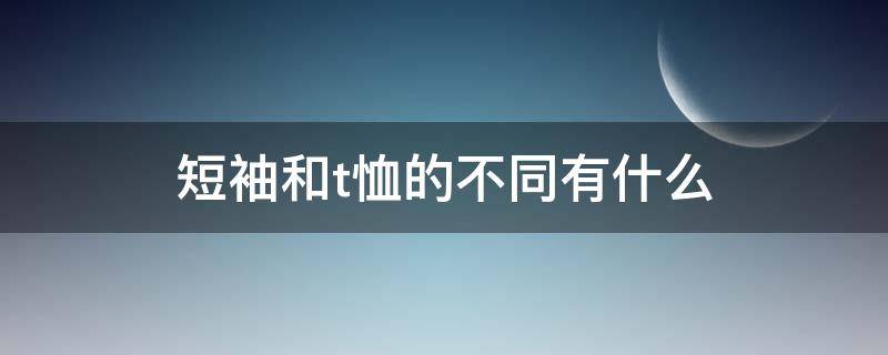 短袖和t恤的不同有什么 短袖和t恤的不同有什么特点