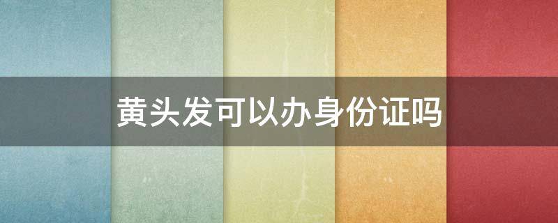 黄头发可以办身份证吗 黄头发可以补办身份证吗身份证嘛