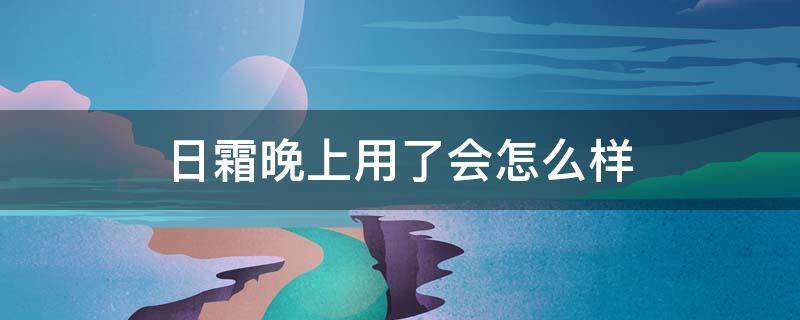 日霜晚上用了会怎么样（日霜在晚上擦了怎么办）