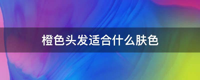 橙色头发适合什么肤色 橙色头发适合什么肤色的男生