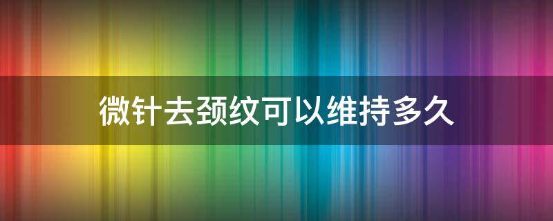 微针去颈纹可以维持多久 微针 颈纹