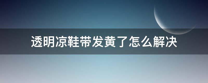 透明凉鞋带发黄了怎么解决 透明凉鞋带发黄了怎么解决呢