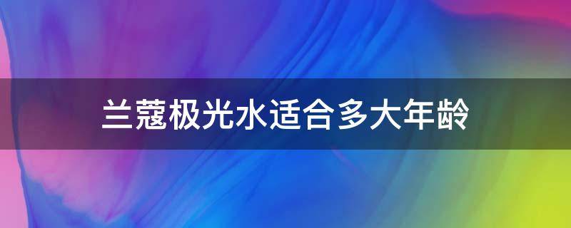 兰蔻极光水适合多大年龄（兰蔻极光水适合多大年龄的女性使用）