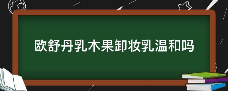 欧舒丹乳木果卸妆乳温和吗（欧舒丹乳木果卸妆乳温和吗能用吗）