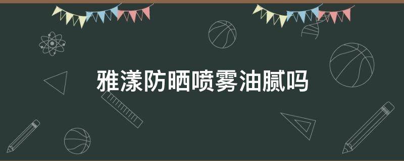 雅漾防晒喷雾油腻吗（雅漾防晒喷雾油腻吗怎么用）