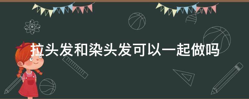 拉头发和染头发可以一起做吗（染头和拉头发一起伤害大吗）